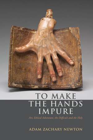 To Make the Hands Impure – Art, Ethical Adventure, the Difficult and the Holy de Adam Zachary Newton