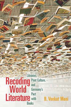 Recoding World Literature – Libraries, Print Culture, and Germany`s Pact with Books de B. Venkat Mani