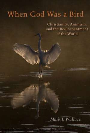 When God Was a Bird – Christianity, Animism, and the Re–Enchantment of the World de Mark I. Wallace