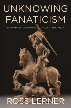 Unknowing Fanaticism – Reformation Literatures of Self–Annihilation de Ross Lerner