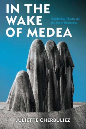 In the Wake of Medea – Neoclassical Theater and the Arts of Destruction de Juliette Cherbuliez