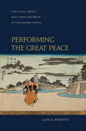 Performing the Great Peace: Political Space and Open Secrets in Tokugawa Japan de Roberts Luke S