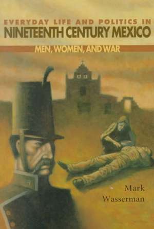 Everyday Life and Politics in Nineteenth Century Mexico: Men, Women, and War de Mark Wasserman