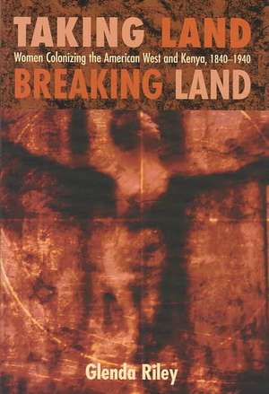 Taking Land, Breaking Land: Women Colonizing the American West and Kenya, 1840-1940 de Glenda Riley