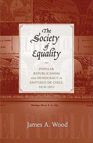 The Society of Equality: Popular Republicanism and Democracy in Santiago de Chile, 1818-1851 de James A. Wood