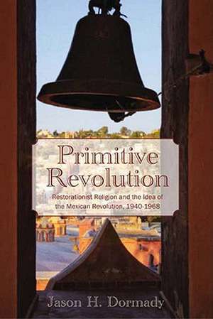 Primitive Revolution: Restorationist Religion and the Idea of the Mexican Revolution, 1940-1968 de Jason Dormady