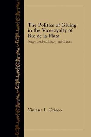 The Politics of Giving in the Viceroyalty of Rio de La Plata: Donors, Lenders, Subjects, and Citizens de Viviana L. Grieco