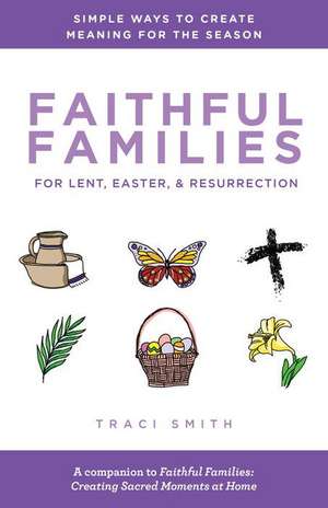 Faithful Families for Lent, Easter, and Resurrection: Simple Ways to Create Meaning for the Season de Traci Smith