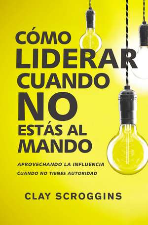 Cómo liderar cuando no estás al mando: Aprovechando la influencia cuando no tienes autoridad de Clay Scroggins