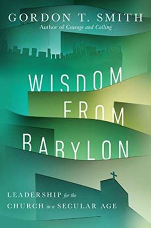 Wisdom from Babylon – Leadership for the Church in a Secular Age de Gordon T. Smith