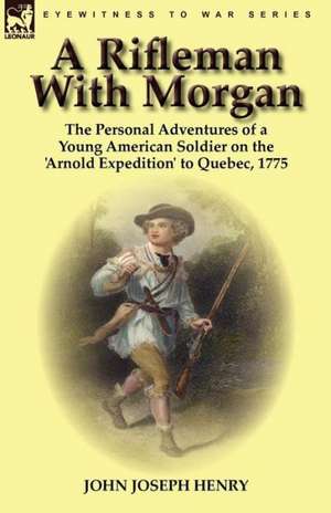 A Rifleman with Morgan: The Personal Adventures of a Young American Soldier on the 'Arnold Expedition' to Quebec, 1775 de John Joseph Henry