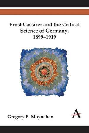 Ernst Cassirer and the Critical Science of Germany, 1899-1919 de Gregory B. Moynahan