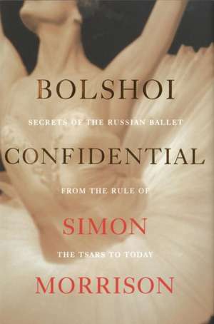 Bolshoi Confidential – Secrets of the Russian Ballet from the Rule of the Tsars to Today de Simon Morrison