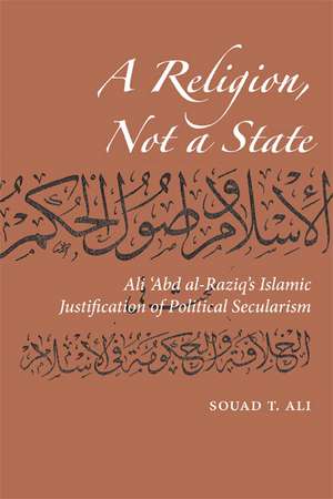 A Religion, Not a State: Ali 'Abd al-Raziq's Islamic justification of Political Secularism de Souad T Ali