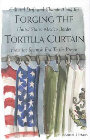 Forging the Tortilla Curtain: Cultural Drift and Change Along the United States-Mexico Border from the Spanish Conquest to the Present de Thomas Torrans