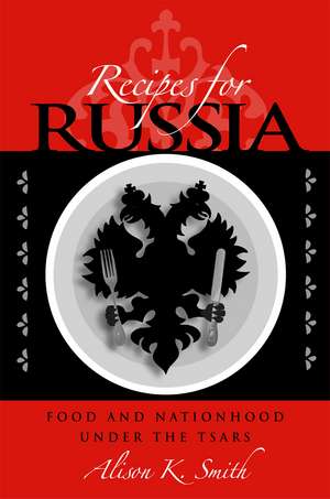 Recipes for Russia: Food and Nationhood under the Tsars de Alison K. Smith