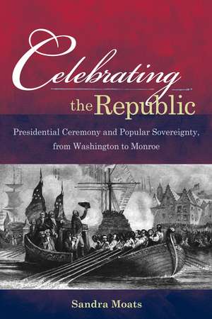 Celebrating the Republic – Presidential Ceremony and Popular Sovereignty, from Washington to Monroe de Sandra A. Moats