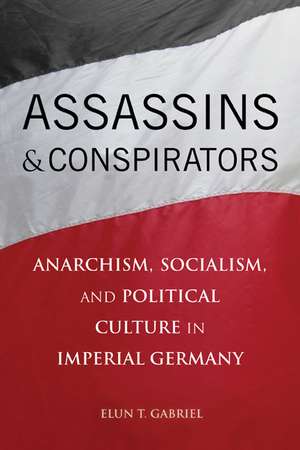 Assassins and Conspirators: Anarchism, Socialism, and Political Culture in Imperial Germany de Elun T. Gabriel