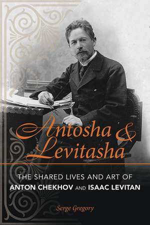 Antosha and Levitasha: The Shared Lives and Art of Anton Chekhov and Isaac Levitan de Serge Gregory