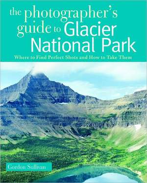 The Photographer′s Guide to Glacier National Park – Where to Find Perfect Shots and How to Take Them de Gordon Sullivan