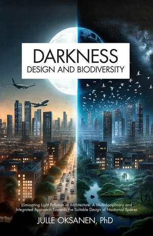 Darkness, Design & Biodiversity: Eliminating Light Pollution in Architecture: A Multidisciplinary and Integrated Approach Towards the Suitable Design of Nocturnal Spaces de Julle Oksanen