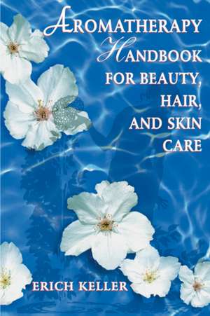 Aromatherapy Handbook for Beauty, Hair, and Skin Care de Erich Keller