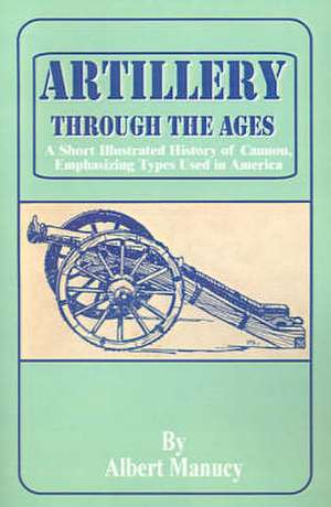 Artillery Through the Ages: A Short Illustrated History of Cannon, Emphasizing Types Used in America de Albert Manucy