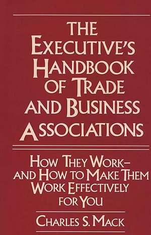 The Executive's Handbook of Trade and Business Associations: How They Work--And How to Make Them Work Effectively for You de Charles S. Mack