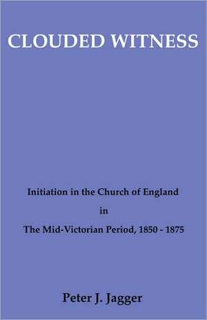 Clouded Witness: Initiation in the Church of England in the Mid-Victorian Period, 1850-1875 de Peter John Jagger