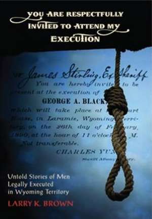 You Are Respectfully Invited to Attend My Execution: Untold Stories of Men Legally Executed in Wyoming Territory de Larry K. Brown