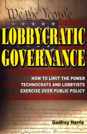 Lobbycratic Governance: How to Limit the Power Technocrats & Lobbyists Exercise Over Public Policy de Godfrey Harris