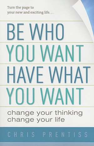 Be Who You Want, Have What You Want: Change Your Thinking, Change Your Life de Chris Prentiss