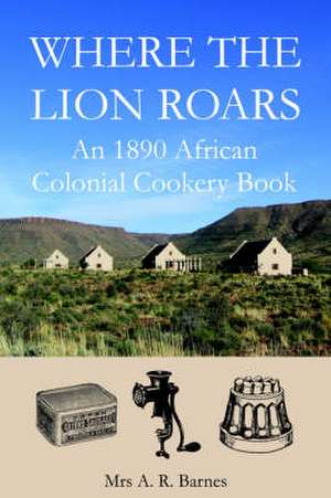 Where the Lion Roars: An 1890 African Colonial Cookery Book de A. R. Barnes