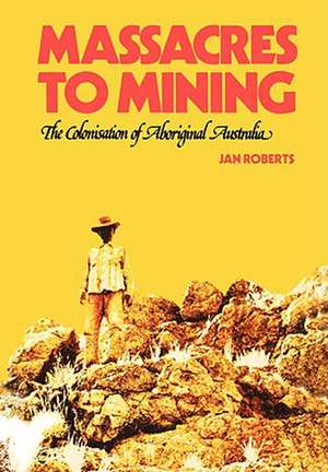 Massacres to Mining: The Colonisation of Aboriginal Australia de Jan Roberts