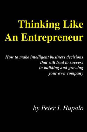 Thinking Like An Entrepreneur: How To Make Intelligent Business Decisions That Will Lead To Success In Building and Growing Your Own Company de Peter I. Hupalo