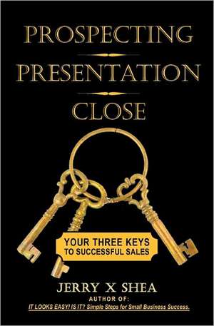 Prospecting - Presentation - Close: Your Three Keys to Successful Sales de Jerry X. Shea