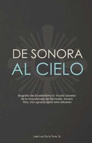 de Sonora Al Cielo: Biografia del Excelentisimo Sr. Vicario General de La Arquidiocesis de Hermosillo, Sonora Pbro. Don Ignacio de La Torr de Jose Luis De La Torre