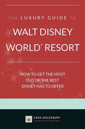 The Luxury Guide to Walt Disney World Resort: How to Get the Most Out of the Best Disney Has to Offer de Cara Goldsbury