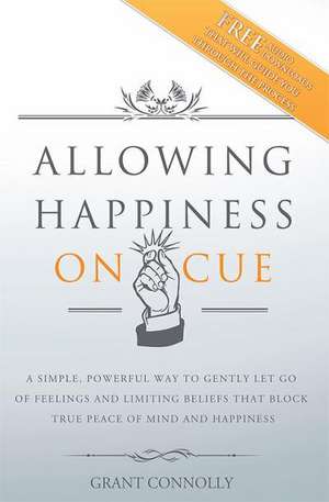 Allowing Happiness on Cue: A Simple, Powerful Way to Gently Let Go of Feelings and Limiting Beliefs That Block True Peace of Mind and Happiness de Grant Connolly