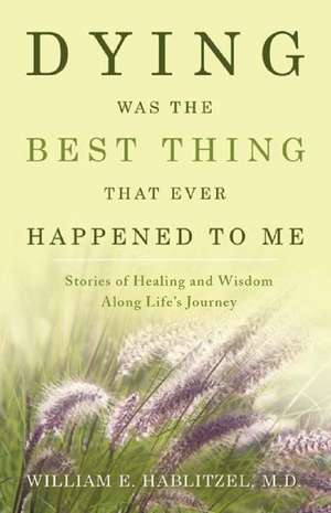 Dying Was the Best Thing That Ever Happened to Me: Stories of Healing and Wisdom Along Life's Journey de M. D. Hablitzel, William E.