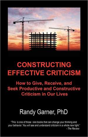 Constructing Effective Criticism: How to Give, Receive, and Seek Productive and Constructive Criticism in Our Lives de Randy Garner Phd