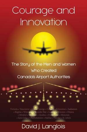 Courage and Innovation - The Story of the Men and Women Who Created Canada's Airport Authorities de David J Langlois