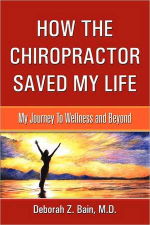 How the Chiropractor Saved My Life: My Journey to Wellness and Beyond de M. D. Deborah Z. Bain