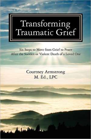 Transforming Traumatic Grief: Six Steps to Move from Grief to Peace After the Sudden or Violent Death of a Loved One de Courtney M. Armstrong Lpc