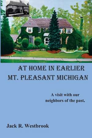 At Home in Earlier Mt. Pleasant Michigan: A Visit with Our Neighbors of the Past. de Westbrook, MR Jack R.