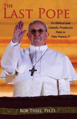 The Last Pope: Do Biblical and Catholic Prophecies Point to Pope Francis I? de Ph. D. Bob Thiel