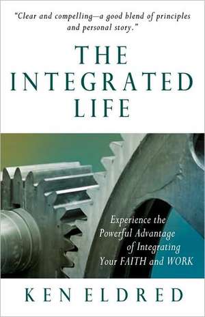 The Integrated Life: Experience the Powerful Advantage of Integrating Your Faith and Work de Ken Eldred