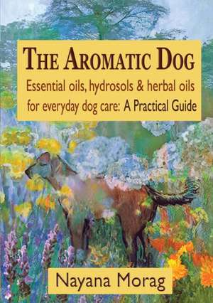 The Aromatic Dog - Essential Oils, Hydrosols, & Herbal Oils for Everyday Dog Care: A Practical Guide de Nayana Morag