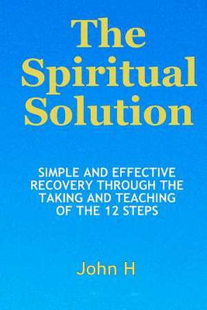 The Spiritual Solution - Simple and Effective Recovery Through the Taking and Teaching of the 12 Steps de John H