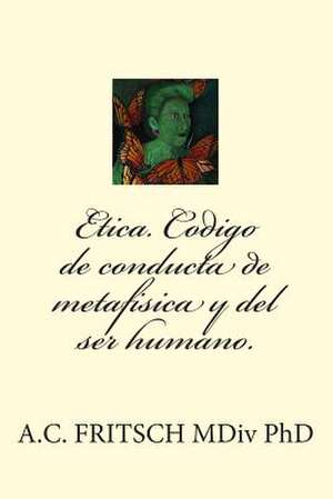 Etica. Codigo de Conducta de Metafisica y El Ser Humano. de A. C. Fritsch MDIV Phd